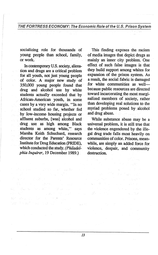THE FORTRESS ECONOMY: The Economic Role of the U.S. Prison System  socializing role for thousands of young people than school, family, or work.  In contemporary U.S. society, aliena- tion and drugs are a critical problem for all youth, not just young people of color. A major new study of 350,000 young people found that drug and alcohol use by white students actually exceeded that by African-American youth, in_some cases by a very wide margin. *“In no school studied so far, whether fed by low-income housing projects or affluent suburbs, [was] alcohol and drug use as high among Black students as_among white,” says Marsha Keith Schuchard, research director for the Parents’ Resource Institute for Drug Education (PRIDE), which conducted the study. (Philadel- phia Inquirer, 19 December 1989.)  ‘This finding exposes the racism of media images that depict drugs as mainly an inner city problem. One effect of such false images is that they build support among whites for expansion of the prison system. As a result, the social fabric is damaged for white communities as well— ‘because public resources are directed toward incarcerating the most margi- nalized members of society, rather than developing real solutions to the myriad problems posed by alcohol and drug abuse.  ‘While substance abuse may be a ‘universal problem, it is still true that the violence engendered by the ille- gal drug trade falls most heavily on ‘commanities of color. Prisons, mean- ‘while, are simply an added force for violence, despair, and community destruction.  B 